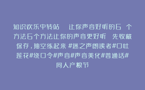知识欢乐中转站：👊让你声音好听的6 个方法6个方法让你的声音更好听！ 先收藏保存，抽空练起来～#迷之声朗读者#口吐莲花#绕口令#声音#声音美化#普通话#同人产粮节
