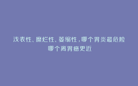 浅表性、糜烂性、萎缩性，哪个胃炎最危险？哪个离胃癌更近？