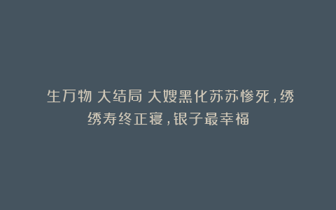 《生万物》大结局：大嫂黑化苏苏惨死，绣绣寿终正寝，银子最幸福