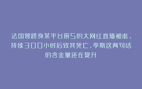 法国曾跻身某平台前5的大网红直播被虐，持续300小时后致其死亡，李斯这两句话的含金量还在提升