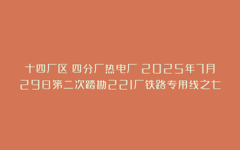 十四厂区（四分厂热电厂）2025年7月29日第二次踏勘221厂铁路专用线之七