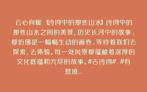 云心向暖：【诗词中的那些山水】诗词中的那些山水之间的美景、历史长河中的故事，都仿佛是一幅幅生动的画卷，等待着我们去探索、去体验。每一处风景都蕴藏着深厚的文化底蕴和无尽的故事。#古诗词# #有意境…
