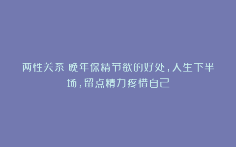 两性关系：晚年保精节欲的好处，人生下半场，留点精力疼惜自己