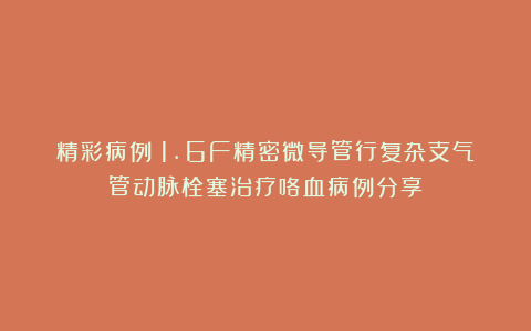 精彩病例|1.6F精密微导管行复杂支气管动脉栓塞治疗咯血病例分享