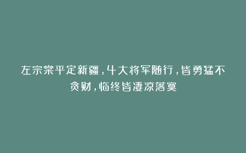 左宗棠平定新疆，4大将军随行，皆勇猛不贪财，临终皆凄凉落寞