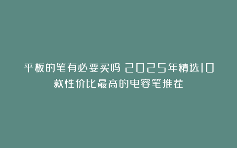 平板的笔有必要买吗？2025年精选10款性价比最高的电容笔推荐！