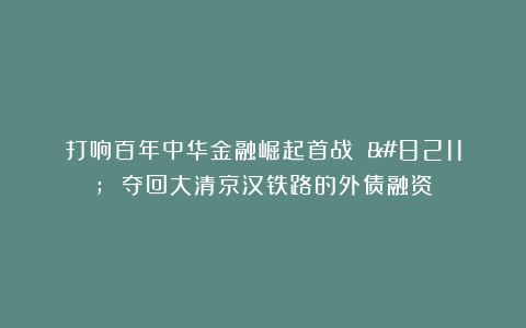 打响百年中华金融崛起首战 – 夺回大清京汉铁路的外债融资