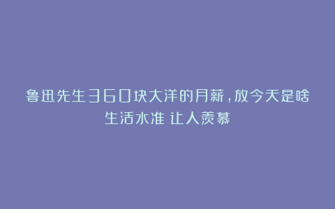 鲁迅先生360块大洋的月薪，放今天是啥生活水准？让人羡慕！