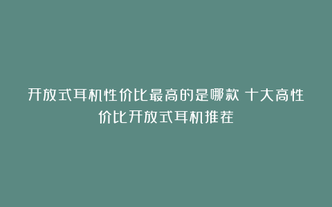 开放式耳机性价比最高的是哪款？十大高性价比开放式耳机推荐
