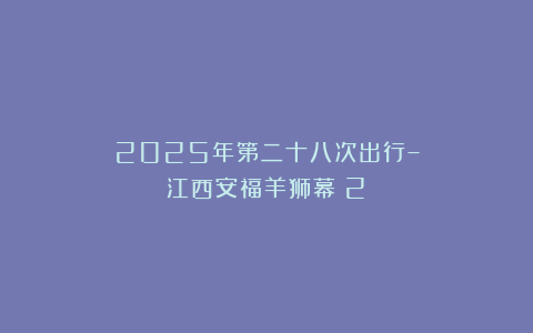 2025年第二十八次出行–江西安福羊狮幕（2）