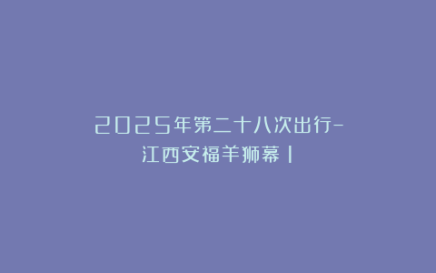 2025年第二十八次出行–江西安福羊狮幕（1）