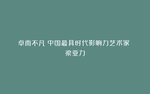 《卓而不凡》中国最具时代影响力艺术家 梁亚力