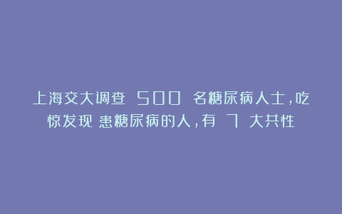 上海交大调查 500 名糖尿病人士，吃惊发现：患糖尿病的人，有 7 大共性