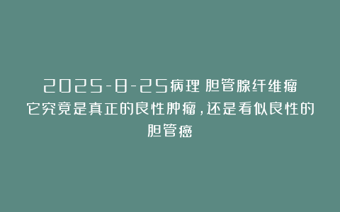 2025-8-25病理：胆管腺纤维瘤：它究竟是真正的良性肿瘤，还是看似良性的胆管癌？