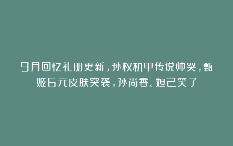 9月回忆礼册更新，孙权机甲传说帅哭，甄姬6元皮肤突袭，孙尚香、妲己笑了