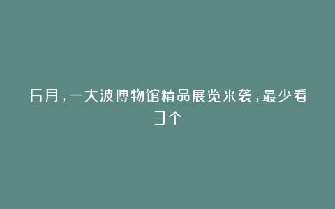 6月，一大波博物馆精品展览来袭，最少看3个