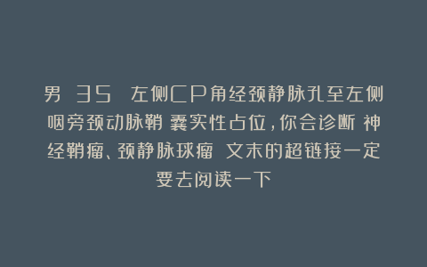 男 35 （左侧CP角经颈静脉孔至左侧咽旁颈动脉鞘）囊实性占位，你会诊断：神经鞘瘤、颈静脉球瘤？（文末的超链接一定要去阅读一下）