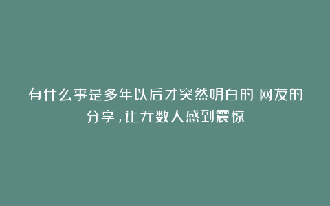 有什么事是多年以后才突然明白的？网友的分享，让无数人感到震惊