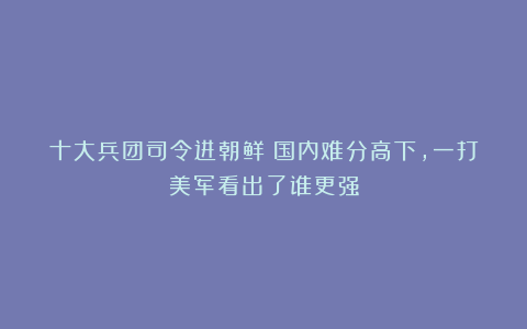 十大兵团司令进朝鲜：国内难分高下，一打美军看出了谁更强