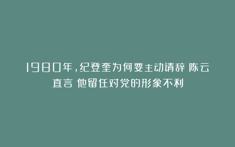 1980年，纪登奎为何要主动请辞？陈云直言：他留任对党的形象不利