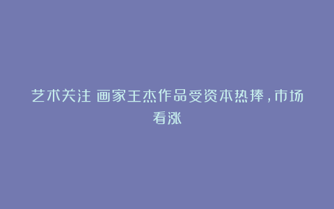 艺术关注丨画家王杰作品受资本热捧，市场看涨