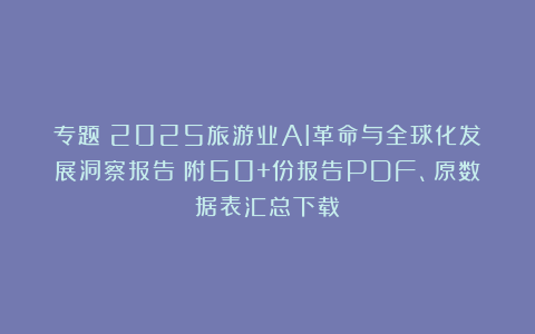 专题：2025旅游业AI革命与全球化发展洞察报告|附60+份报告PDF、原数据表汇总下载