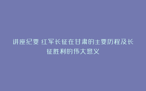讲座纪要丨红军长征在甘肃的主要历程及长征胜利的伟大意义