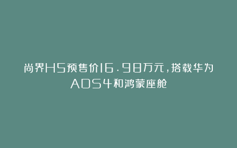 尚界H5预售价16.98万元,搭载华为ADS4和鸿蒙座舱