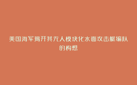 美国海军揭开其无人模块化水面攻击艇编队的构想