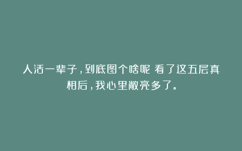 人活一辈子，到底图个啥呢？看了这五层真相后，我心里敞亮多了。
