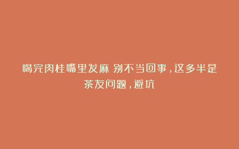 喝完肉桂嘴里发麻？别不当回事，这多半是茶友问题，避坑！