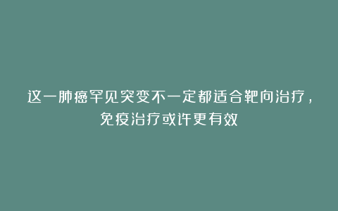 这一肺癌罕见突变不一定都适合靶向治疗，免疫治疗或许更有效