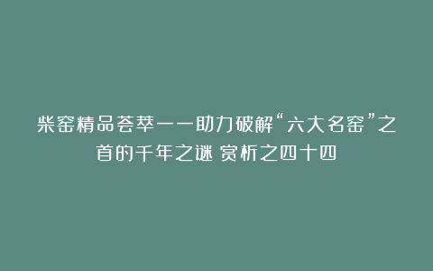 柴窑精品荟萃一一助力破解“六大名窑”之首的千年之谜（赏析之四十四）