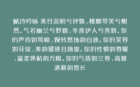 赋诗吟咏:美目流盼兮钟姝,桃腮带笑兮酣然。气若幽兰兮妙婧,冬燕伊人兮秀妍。你的声音如莺啼,婉转悠扬韵自迷。你的笑容如花绽,美韵缱绻且旖旎。你的性情如春暖,温柔体贴韵无限。你的气质如兰香,高雅清新韵悠长