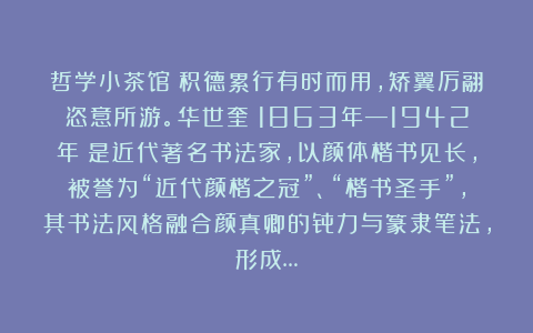 哲学小茶馆：积德累行有时而用，矫翼厉翮恣意所游。华世奎（1863年—1942年）是近代著名书法家，以颜体楷书见长，被誉为“近代颜楷之冠”、“楷书圣手”，其书法风格融合颜真卿的骨力与篆隶笔法，形成…