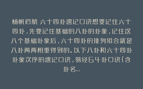 杨帆启航：六十四卦速记口诀想要记住六十四卦，先要记住基础的八卦的卦象，记住这八个基础卦象后，六十四卦的排列组合就是八卦两两相重得到的。以下八卦和六十四卦卦象次序的速记口诀，易经64卦口诀(含卦名…