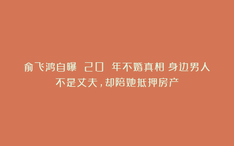 俞飞鸿自曝 20 年不婚真相：身边男人不是丈夫，却陪她抵押房产
