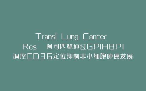 Transl Lung Cancer Res | 阿司匹林通过GPIHBP1调控CD36定位抑制非小细胞肺癌发展
