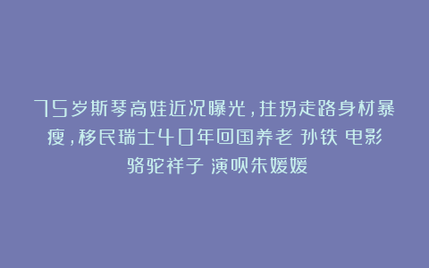 75岁斯琴高娃近况曝光，拄拐走路身材暴瘦，移民瑞士40年回国养老|孙铁|电影|骆驼祥子|演员朱媛媛