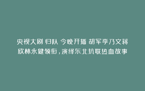 央视大剧《归队》今晚开播！胡军李乃文蒋欣林永健领衔，演绎东北抗联热血故事