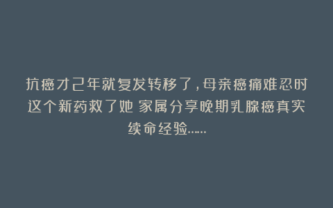 抗癌才2年就复发转移了，母亲癌痛难忍时这个新药救了她！家属分享晚期乳腺癌真实续命经验……