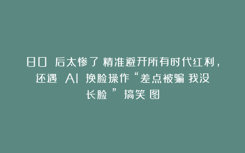80 后太惨了！精准避开所有时代红利，还遇 AI 换脸操作：“差点被骗！我没长脸？”！|搞笑囧图