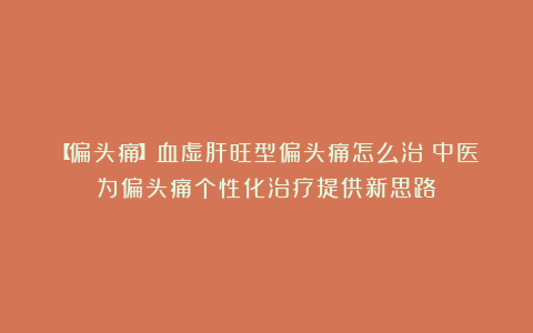 【偏头痛】血虚肝旺型偏头痛怎么治？中医为偏头痛个性化治疗提供新思路