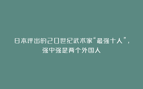 日本评出的20世纪武术家“最强十人”，强中强是两个外国人