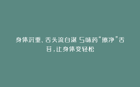 身体沉重、舌头流白涎？5味药“擦净”舌苔，让身体变轻松