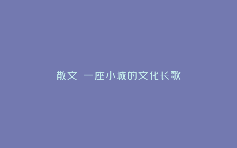 散文||一座小城的文化长歌