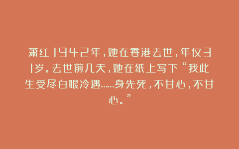 萧红：1942年，她在香港去世，年仅31岁。去世前几天，她在纸上写下：“我此生受尽白眼冷遇……身先死，不甘心，不甘心。”