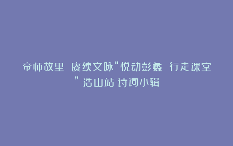 帝师故里 赓续文脉“悦动彭蠡 行走课堂”（浩山站）诗词小辑