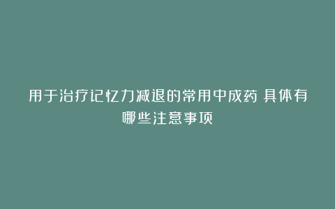 用于治疗记忆力减退的常用中成药？具体有哪些注意事项？