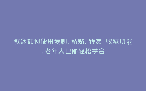教您如何使用复制、粘贴、转发、收藏功能，老年人也能轻松学会！